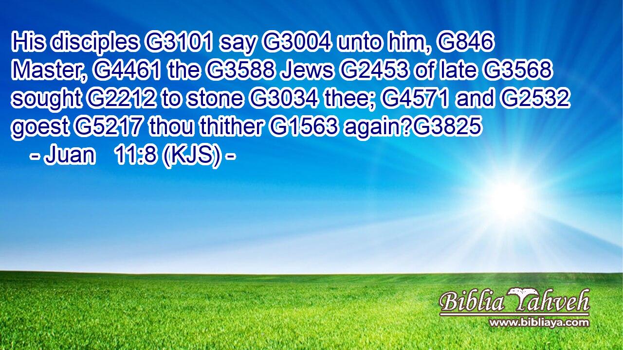 His disciples G3101 say G3004 unto him, G846 Master, G4461 the G3588 Jews G2453 of late G3568 sought G2212 to stone G3034 thee; G4571 and G2532 goest G5217 thou thither G1563 again?G3825
