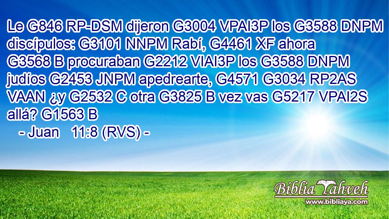 Le G846 RP-DSM dijeron G3004 VPAI3P los G3588 DNPM discípulos: G3101 NNPM Rabí, G4461 XF ahora G3568 B procuraban G2212 VIAI3P los G3588 DNPM judíos G2453 JNPM apedrearte, G4571 G3034 RP2AS VAAN ¿y G2532 C otra G3825 B vez vas G5217 VPAI2S allá? G1563 B 
