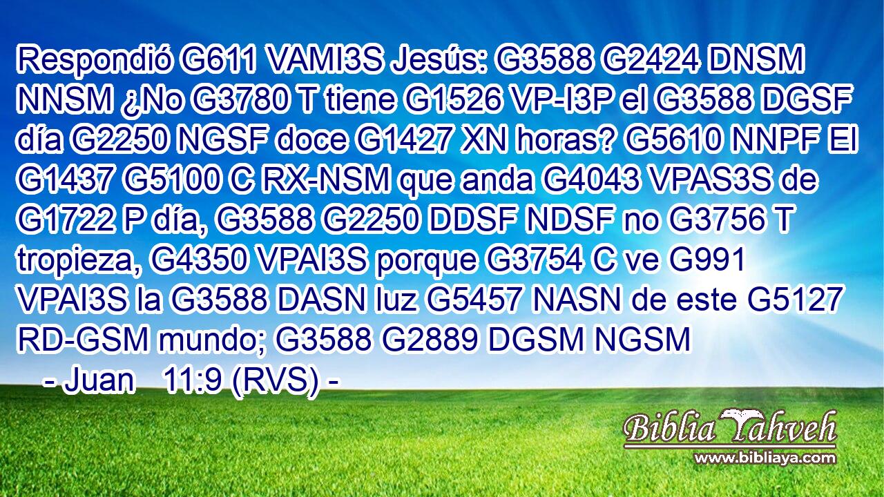 Respondió G611 VAMI3S Jesús: G3588 G2424 DNSM NNSM ¿No G3780 T tiene G1526 VP-I3P el G3588 DGSF día G2250 NGSF doce G1427 XN horas? G5610 NNPF El G1437 G5100 C RX-NSM que anda G4043 VPAS3S de G1722 P día, G3588 G2250 DDSF NDSF no G3756 T tropieza, G4350 VPAI3S porque G3754 C ve G991 VPAI3S la G3588 DASN luz G5457 NASN de este G5127 RD-GSM mundo; G3588 G2889 DGSM NGSM 