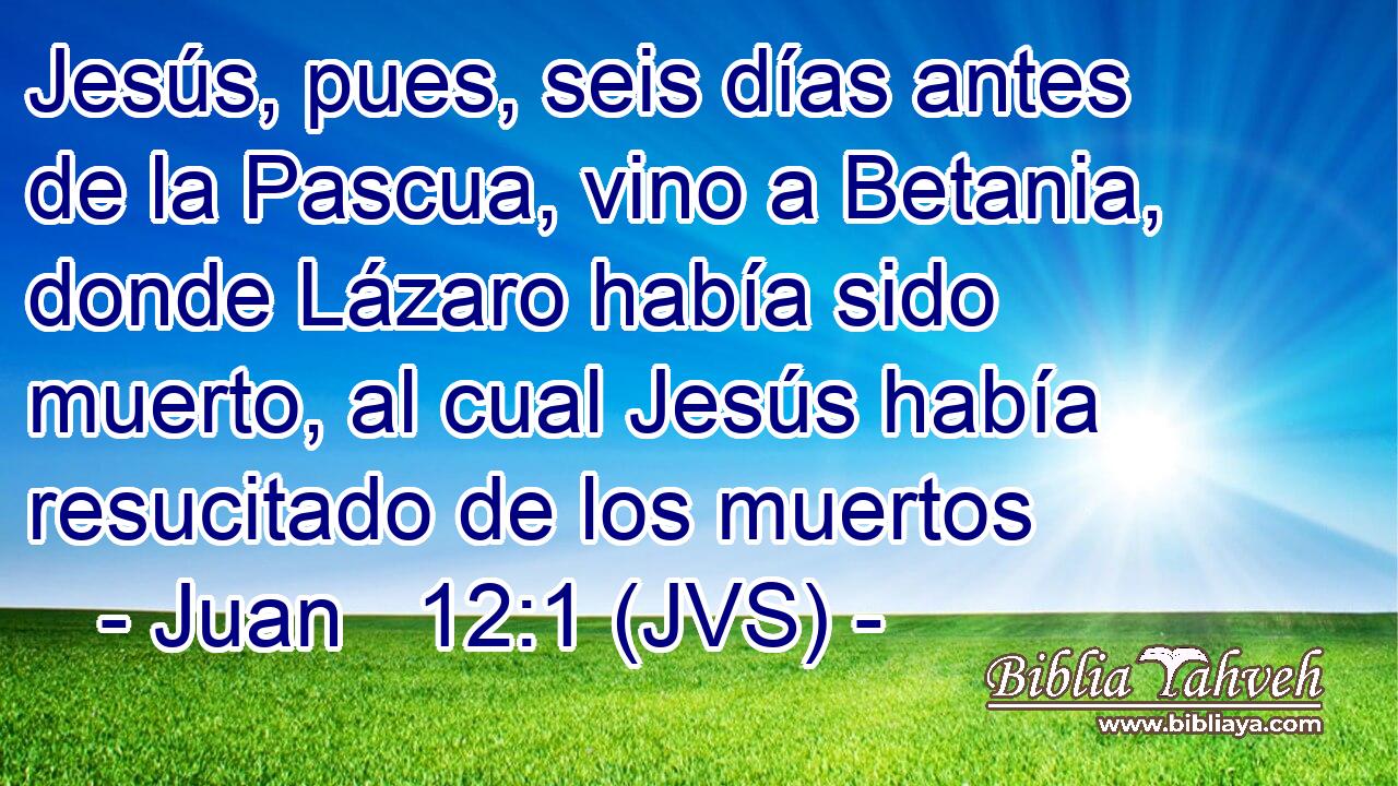 Jesús, pues, seis días antes de la Pascua, vino a Betania, donde Lázaro había sido muerto, al cual Jesús había resucitado de los muertos