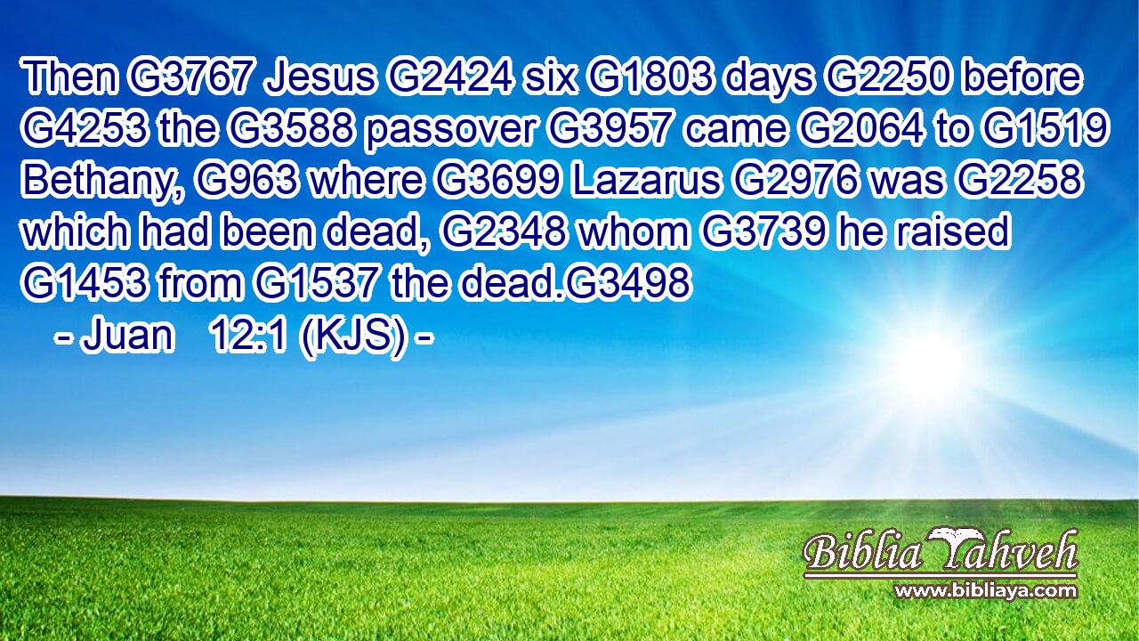Then G3767 Jesus G2424 six G1803 days G2250 before G4253 the G3588 passover G3957 came G2064 to G1519 Bethany, G963 where G3699 Lazarus G2976 was G2258 which had been dead, G2348 whom G3739 he raised G1453 from G1537 the dead.G3498