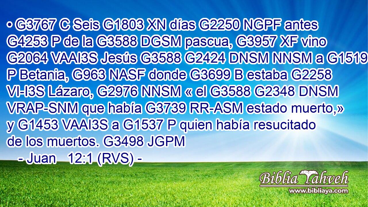 • G3767 C Seis G1803 XN días G2250 NGPF antes G4253 P de la G3588 DGSM pascua, G3957 XF vino G2064 VAAI3S Jesús G3588 G2424 DNSM NNSM a G1519 P Betania, G963 NASF donde G3699 B estaba G2258 VI-I3S Lázaro, G2976 NNSM « el G3588 G2348 DNSM VRAP-SNM que había G3739 RR-ASM estado muerto,» y G1453 VAAI3S a G1537 P quien había resucitado de los muertos. G3498 JGPM 