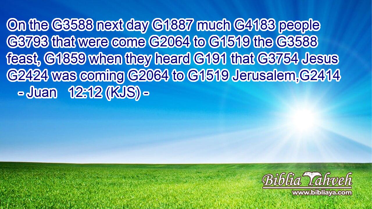 On the G3588 next day G1887 much G4183 people G3793 that were come G2064 to G1519 the G3588 feast, G1859 when they heard G191 that G3754 Jesus G2424 was coming G2064 to G1519 Jerusalem,G2414