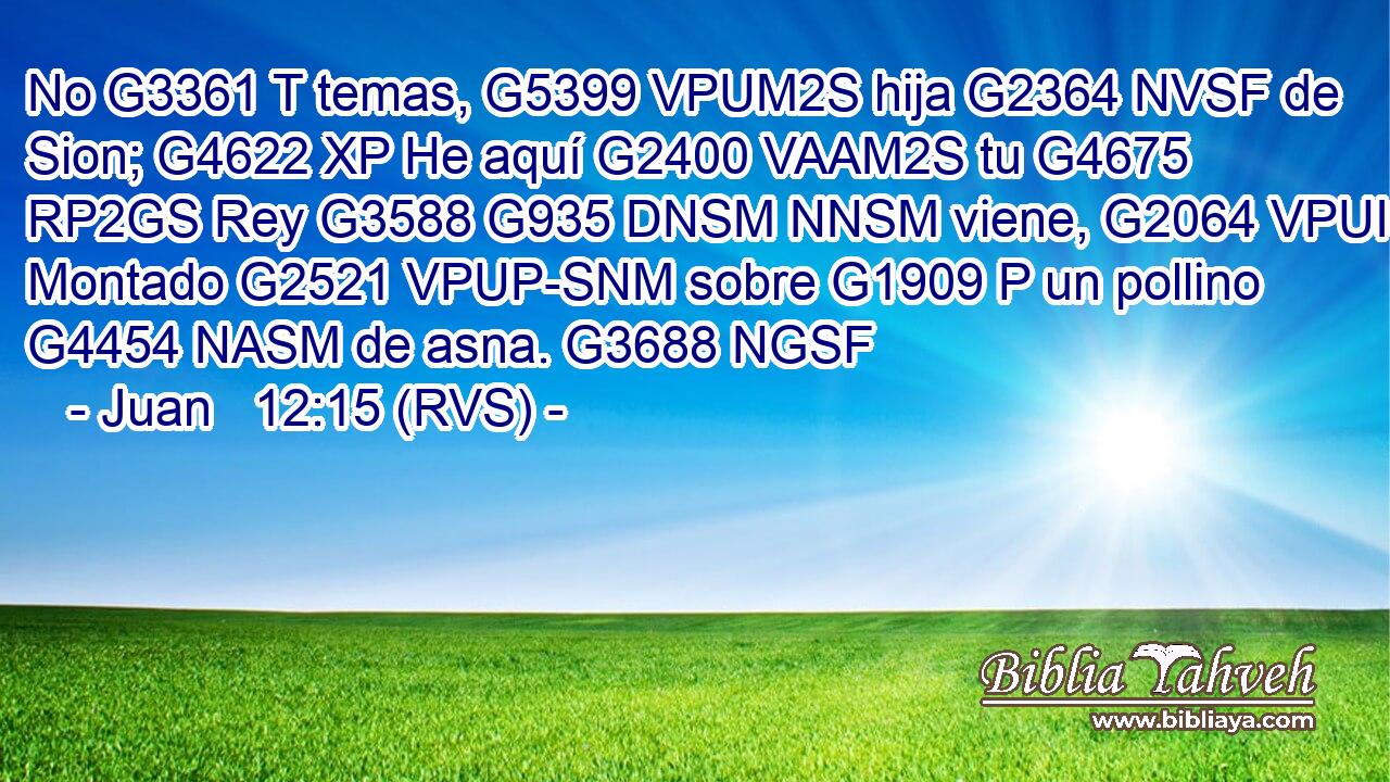 No G3361 T temas, G5399 VPUM2S hija G2364 NVSF de Sion; G4622 XP He aquí G2400 VAAM2S tu G4675 RP2GS Rey G3588 G935 DNSM NNSM viene, G2064 VPUI3S Montado G2521 VPUP-SNM sobre G1909 P un pollino G4454 NASM de asna. G3688 NGSF 