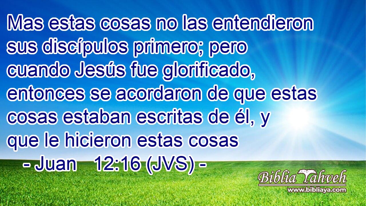 Mas estas cosas no las entendieron sus discípulos primero; pero cuando Jesús fue glorificado, entonces se acordaron de que estas cosas estaban escritas de él, y que le hicieron estas cosas