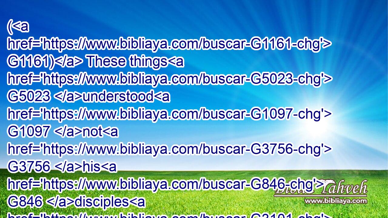 ( G1161) These things G5023 understood G1097 not G3756 his G846 disciples G3101 at the first: G4412 but G235 when G3753 Jesus G2424 was glorified, G1392 then G5119 remembered G3415 they that G3754 these things G5023 were G2258 written G1125 of G1909 him, G846 and G2532 that they had done G4160 these things G5023 unto him.G846