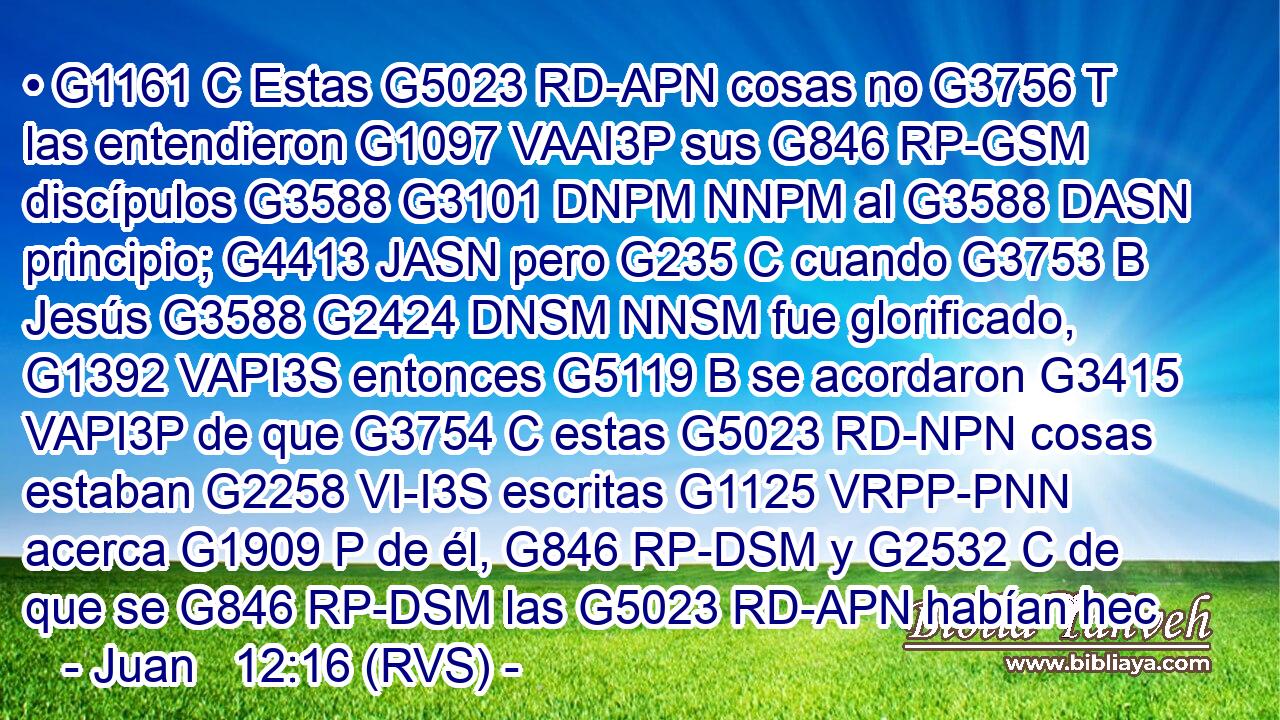 • G1161 C Estas G5023 RD-APN cosas no G3756 T las entendieron G1097 VAAI3P sus G846 RP-GSM discípulos G3588 G3101 DNPM NNPM al G3588 DASN principio; G4413 JASN pero G235 C cuando G3753 B Jesús G3588 G2424 DNSM NNSM fue glorificado, G1392 VAPI3S entonces G5119 B se acordaron G3415 VAPI3P de que G3754 C estas G5023 RD-NPN cosas estaban G2258 VI-I3S escritas G1125 VRPP-PNN acerca G1909 P de él, G846 RP-DSM y G2532 C de que se G846 RP-DSM las G5023 RD-APN habían hec