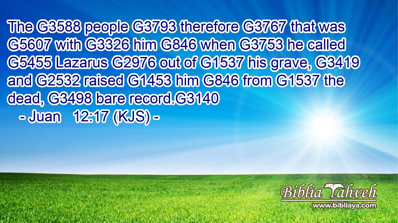 The G3588 people G3793 therefore G3767 that was G5607 with G3326 him G846 when G3753 he called G5455 Lazarus G2976 out of G1537 his grave, G3419 and G2532 raised G1453 him G846 from G1537 the dead, G3498 bare record.G3140