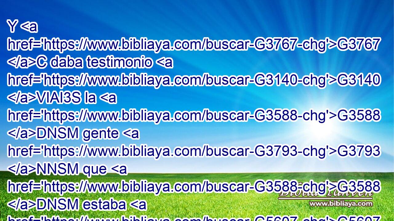 Y G3767 C daba testimonio G3140 VIAI3S la G3588 DNSM gente G3793 NNSM que G3588 DNSM estaba G5607 VP-P-SNM con G3326 P él G846 RP-GSM cuando G3753 B llamó G5455 VAAI3S a Lázaro G3588 G2976 DASM NASM del G1537 G3588 P DGSN sepulcro, G3419 NGSN y G2532 C le G846 RP-ASM resucitó G1453 VAAI3S de G1537 P los muertos. G3498 JGPM 