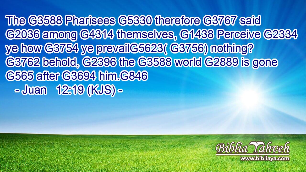 The G3588 Pharisees G5330 therefore G3767 said G2036 among G4314 themselves, G1438 Perceive G2334 ye how G3754 ye prevailG5623( G3756) nothing? G3762 behold, G2396 the G3588 world G2889 is gone G565 after G3694 him.G846