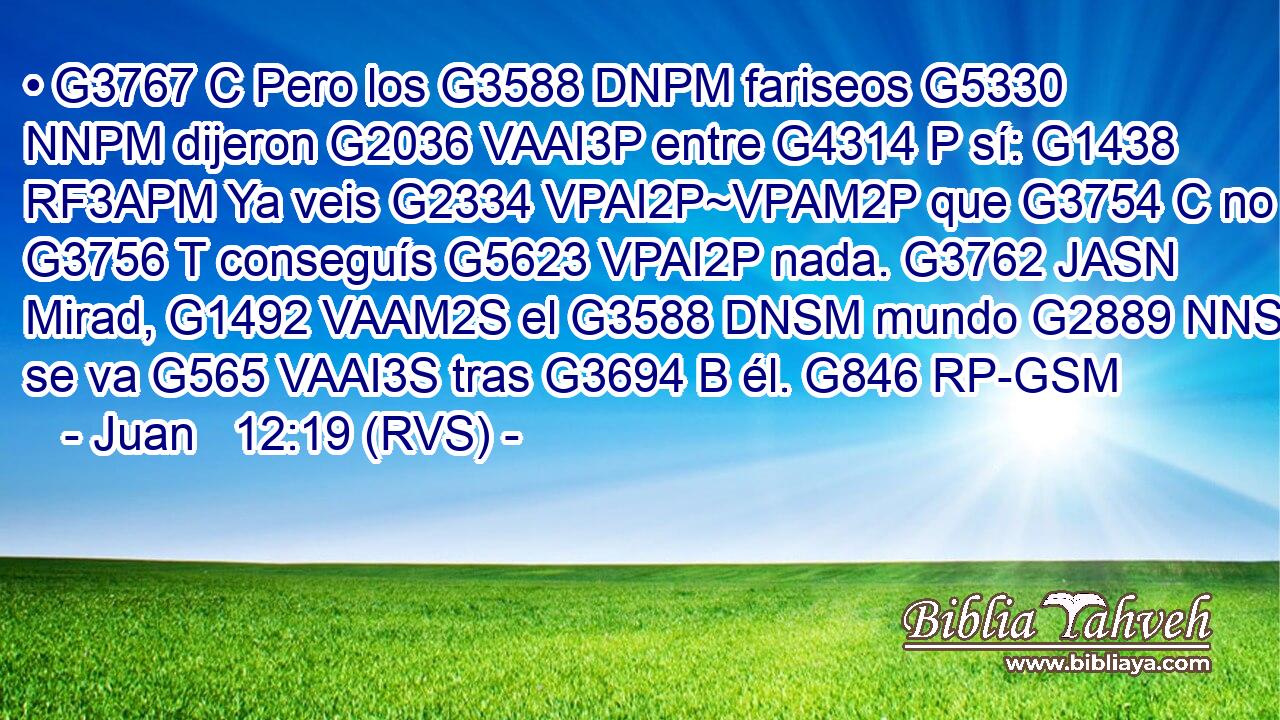• G3767 C Pero los G3588 DNPM fariseos G5330 NNPM dijeron G2036 VAAI3P entre G4314 P sí: G1438 RF3APM Ya veis G2334 VPAI2P~VPAM2P que G3754 C no G3756 T conseguís G5623 VPAI2P nada. G3762 JASN Mirad, G1492 VAAM2S el G3588 DNSM mundo G2889 NNSM se va G565 VAAI3S tras G3694 B él. G846 RP-GSM 