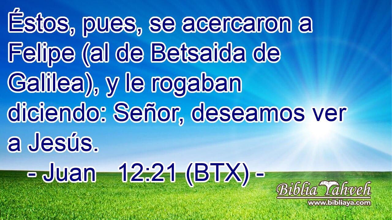 Éstos, pues, se acercaron a Felipe (al de Betsaida de Galilea), y le rogaban diciendo: Señor, deseamos ver a Jesús.