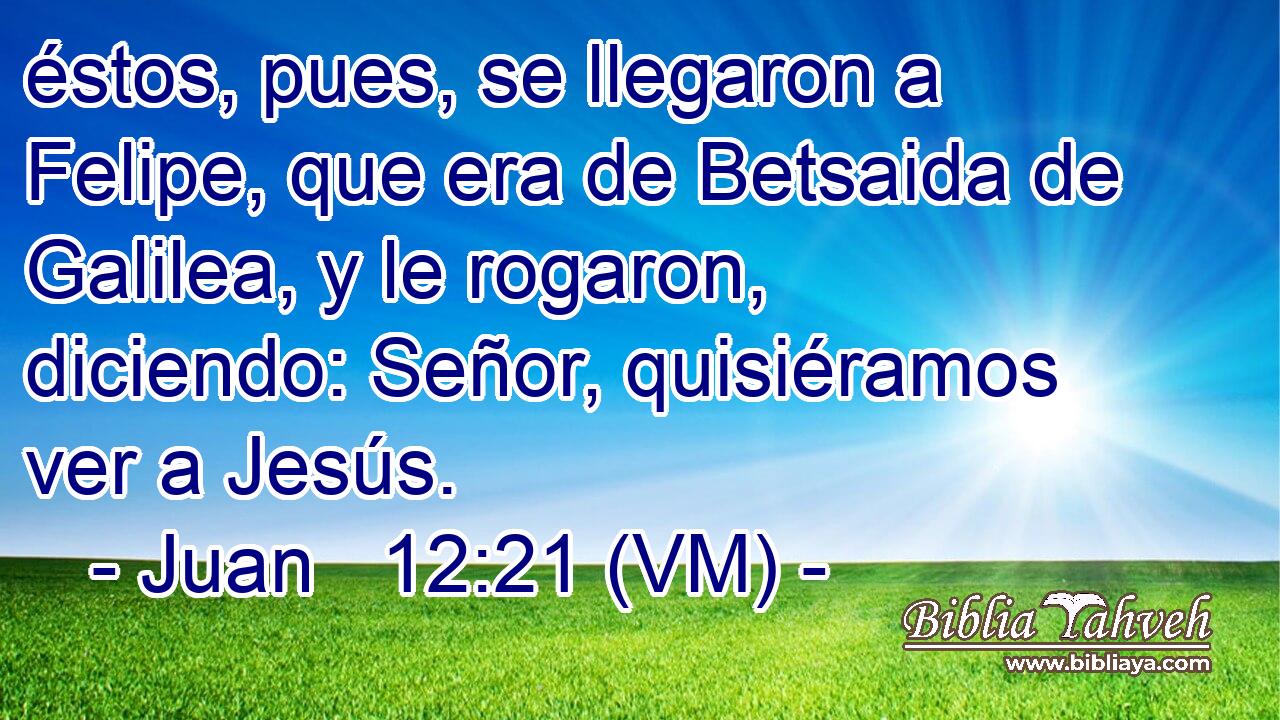  éstos, pues, se llegaron a Felipe, que era de Betsaida de Galilea, y le rogaron, diciendo: Señor, quisiéramos ver a Jesús. 