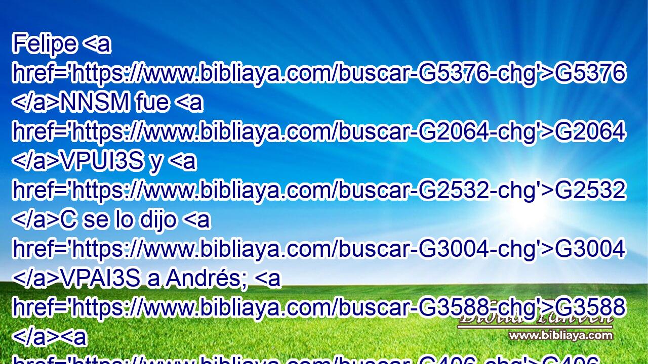 Felipe G5376 NNSM fue G2064 VPUI3S y G2532 C se lo dijo G3004 VPAI3S a Andrés; G3588 G406 DDSM NDSM entonces G2532 G3825 C B Andrés G406 NNSM y G2532 C Felipe G5376 NNSM se lo dijeron G3004 VPAI3P a Jesús. G3588 G2424 DDSM NDSM 