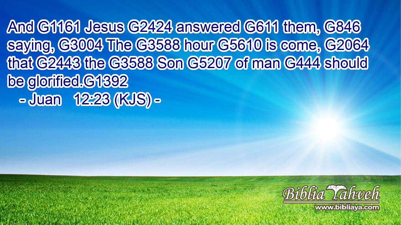 And G1161 Jesus G2424 answered G611 them, G846 saying, G3004 The G3588 hour G5610 is come, G2064 that G2443 the G3588 Son G5207 of man G444 should be glorified.G1392