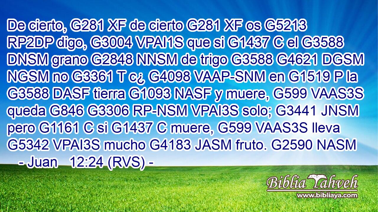 De cierto, G281 XF de cierto G281 XF os G5213 RP2DP digo, G3004 VPAI1S que si G1437 C el G3588 DNSM grano G2848 NNSM de trigo G3588 G4621 DGSM NGSM no G3361 T c¿ G4098 VAAP-SNM en G1519 P la G3588 DASF tierra G1093 NASF y muere, G599 VAAS3S queda G846 G3306 RP-NSM VPAI3S solo; G3441 JNSM pero G1161 C si G1437 C muere, G599 VAAS3S lleva G5342 VPAI3S mucho G4183 JASM fruto. G2590 NASM 