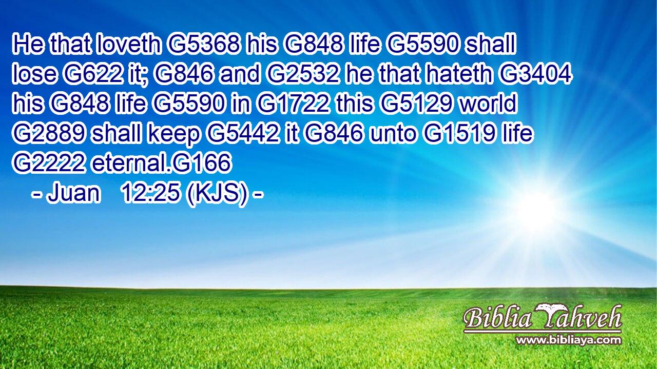 He that loveth G5368 his G848 life G5590 shall lose G622 it; G846 and G2532 he that hateth G3404 his G848 life G5590 in G1722 this G5129 world G2889 shall keep G5442 it G846 unto G1519 life G2222 eternal.G166