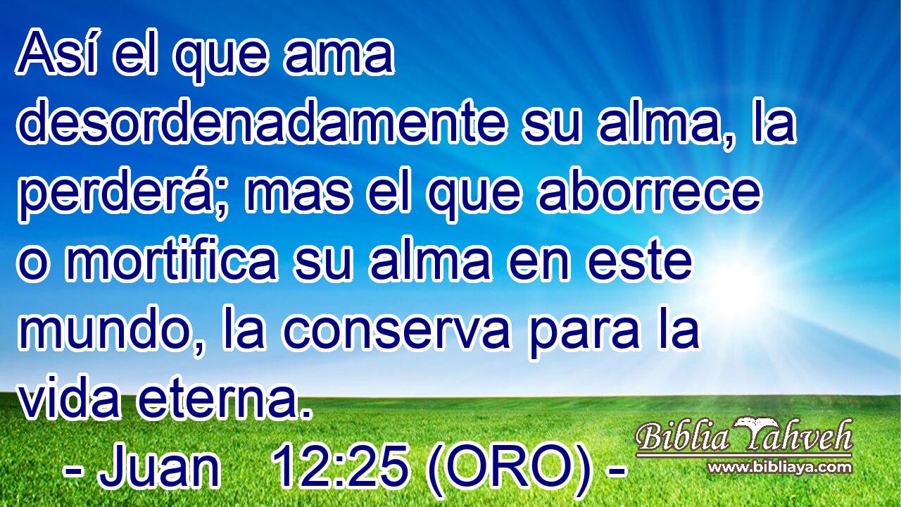  Así el que ama desordenadamente su alma, la perderá; mas el que aborrece o mortifica su alma en este mundo, la conserva para la vida eterna. 