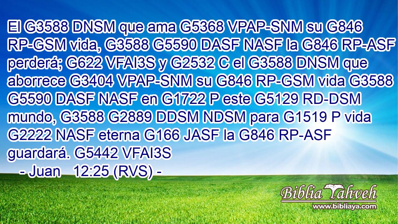 El G3588 DNSM que ama G5368 VPAP-SNM su G846 RP-GSM vida, G3588 G5590 DASF NASF la G846 RP-ASF perderá; G622 VFAI3S y G2532 C el G3588 DNSM que aborrece G3404 VPAP-SNM su G846 RP-GSM vida G3588 G5590 DASF NASF en G1722 P este G5129 RD-DSM mundo, G3588 G2889 DDSM NDSM para G1519 P vida G2222 NASF eterna G166 JASF la G846 RP-ASF guardará. G5442 VFAI3S 
