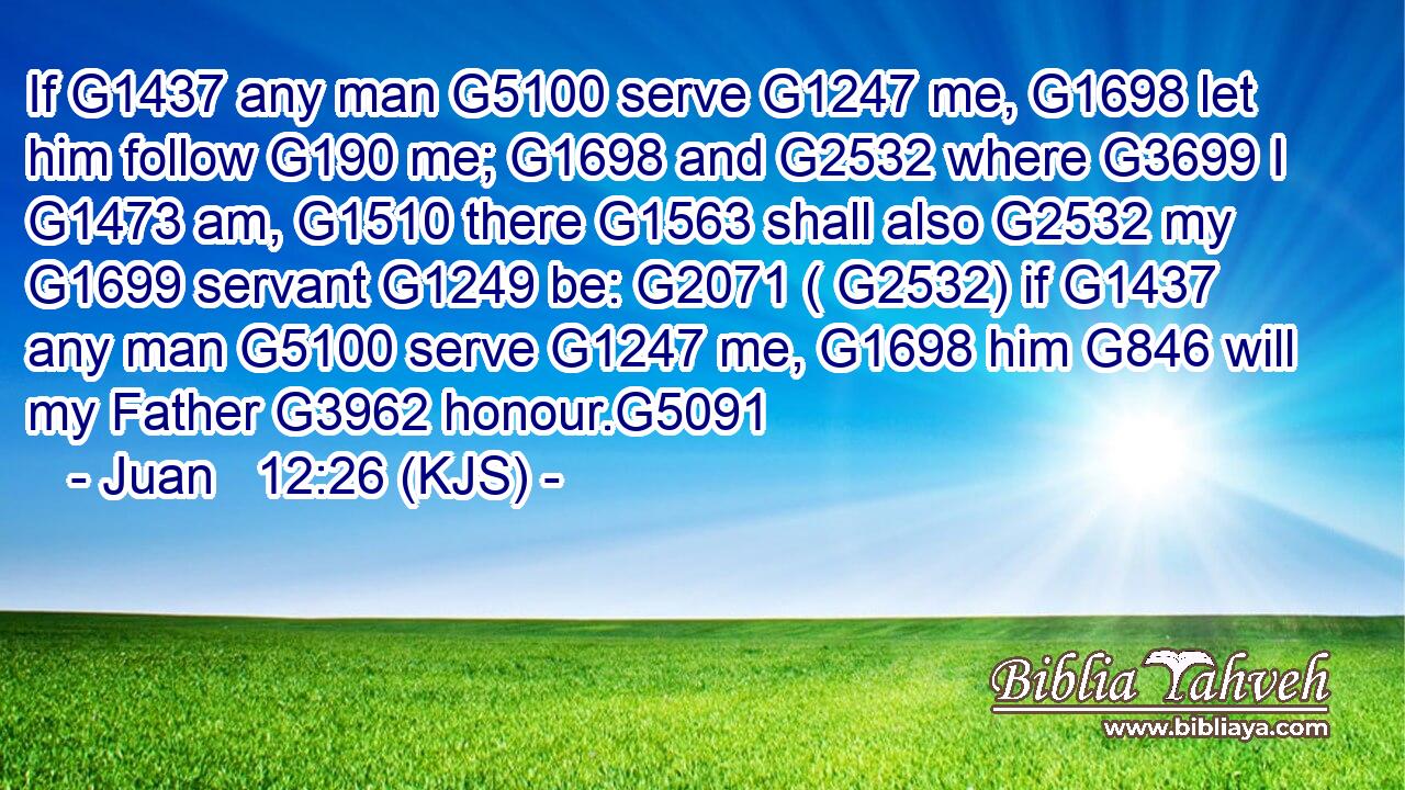 If G1437 any man G5100 serve G1247 me, G1698 let him follow G190 me; G1698 and G2532 where G3699 I G1473 am, G1510 there G1563 shall also G2532 my G1699 servant G1249 be: G2071 ( G2532) if G1437 any man G5100 serve G1247 me, G1698 him G846 will my Father G3962 honour.G5091