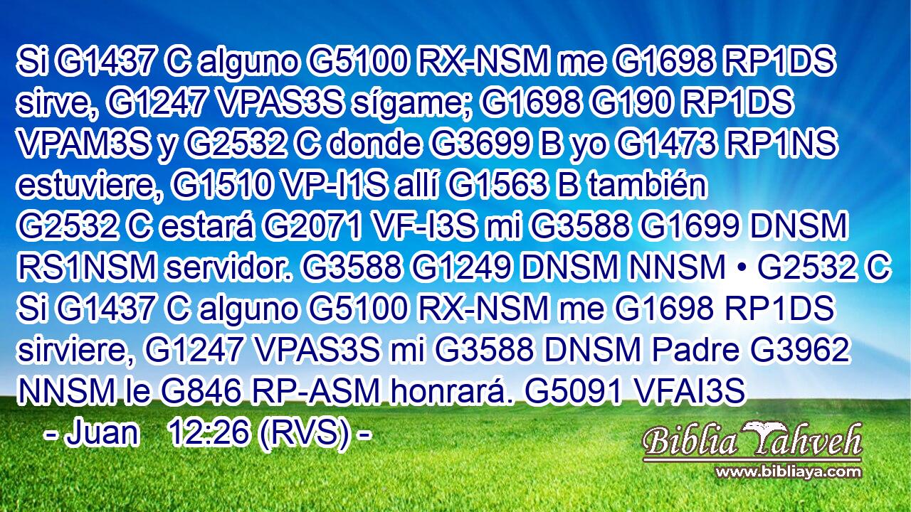 Si G1437 C alguno G5100 RX-NSM me G1698 RP1DS sirve, G1247 VPAS3S sígame; G1698 G190 RP1DS VPAM3S y G2532 C donde G3699 B yo G1473 RP1NS estuviere, G1510 VP-I1S allí G1563 B también G2532 C estará G2071 VF-I3S mi G3588 G1699 DNSM RS1NSM servidor. G3588 G1249 DNSM NNSM • G2532 C Si G1437 C alguno G5100 RX-NSM me G1698 RP1DS sirviere, G1247 VPAS3S mi G3588 DNSM Padre G3962 NNSM le G846 RP-ASM honrará. G5091 VFAI3S 