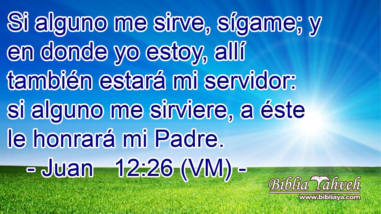 Si alguno me sirve, sígame; y en donde yo estoy, allí también estará mi servidor: si alguno me sirviere, a éste le honrará mi Padre. 