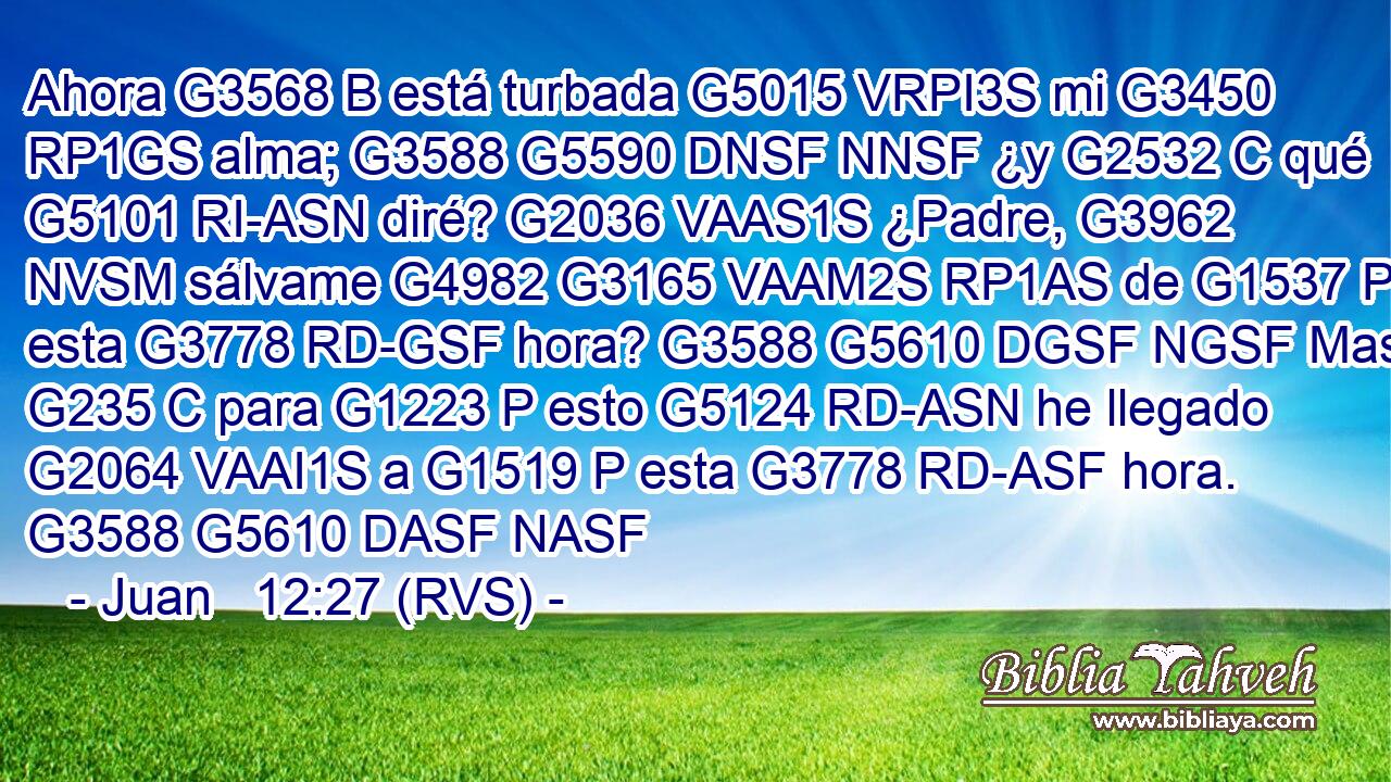 Ahora G3568 B está turbada G5015 VRPI3S mi G3450 RP1GS alma; G3588 G5590 DNSF NNSF ¿y G2532 C qué G5101 RI-ASN diré? G2036 VAAS1S ¿Padre, G3962 NVSM sálvame G4982 G3165 VAAM2S RP1AS de G1537 P esta G3778 RD-GSF hora? G3588 G5610 DGSF NGSF Mas G235 C para G1223 P esto G5124 RD-ASN he llegado G2064 VAAI1S a G1519 P esta G3778 RD-ASF hora. G3588 G5610 DASF NASF 