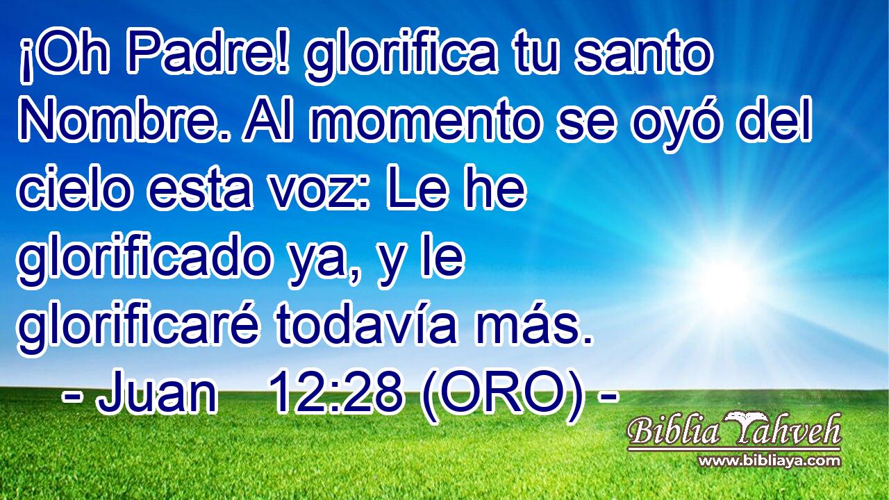  ¡Oh Padre! glorifica tu santo Nombre. Al momento se oyó del cielo esta voz: Le he glorificado ya, y le glorificaré todavía más. 