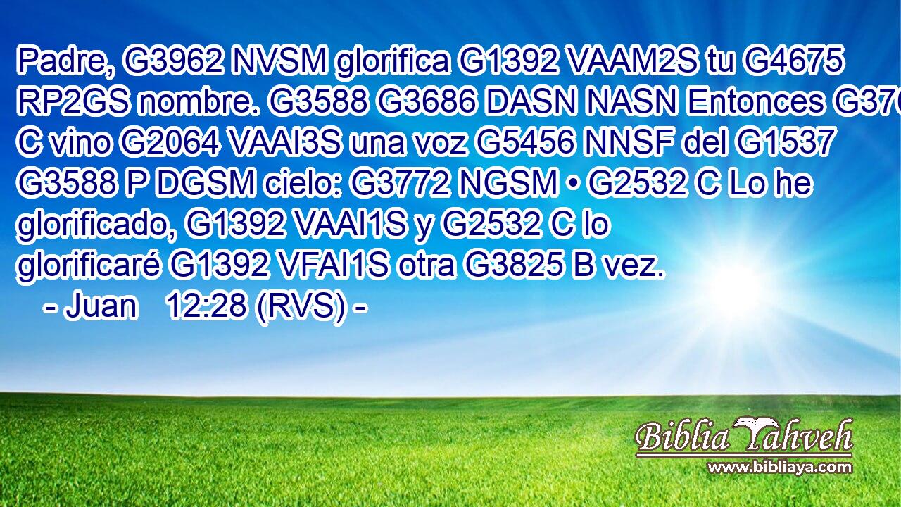 Padre, G3962 NVSM glorifica G1392 VAAM2S tu G4675 RP2GS nombre. G3588 G3686 DASN NASN Entonces G3767 C vino G2064 VAAI3S una voz G5456 NNSF del G1537 G3588 P DGSM cielo: G3772 NGSM • G2532 C Lo he glorificado, G1392 VAAI1S y G2532 C lo glorificaré G1392 VFAI1S otra G3825 B vez. 