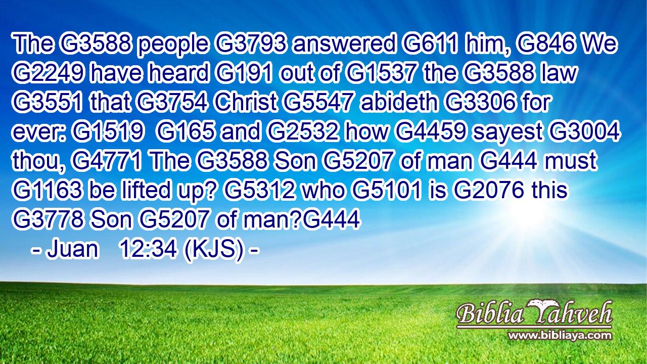The G3588 people G3793 answered G611 him, G846 We G2249 have heard G191 out of G1537 the G3588 law G3551 that G3754 Christ G5547 abideth G3306 for ever: G1519  G165 and G2532 how G4459 sayest G3004 thou, G4771 The G3588 Son G5207 of man G444 must G1163 be lifted up? G5312 who G5101 is G2076 this G3778 Son G5207 of man?G444