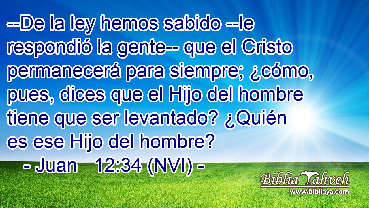  --De la ley hemos sabido --le respondió la gente-- que el Cristo permanecerá para siempre; ¿cómo, pues, dices que el Hijo del hombre tiene que ser levantado? ¿Quién es ese Hijo del hombre? 