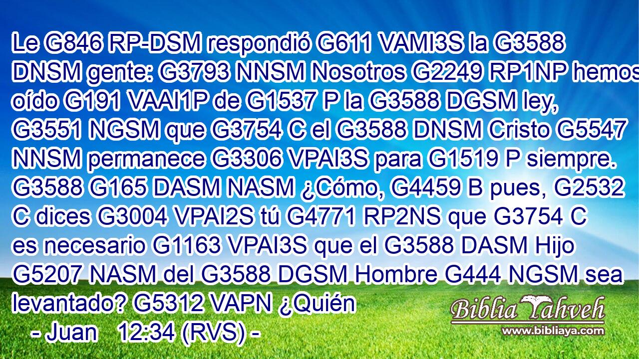 Le G846 RP-DSM respondió G611 VAMI3S la G3588 DNSM gente: G3793 NNSM Nosotros G2249 RP1NP hemos oído G191 VAAI1P de G1537 P la G3588 DGSM ley, G3551 NGSM que G3754 C el G3588 DNSM Cristo G5547 NNSM permanece G3306 VPAI3S para G1519 P siempre. G3588 G165 DASM NASM ¿Cómo, G4459 B pues, G2532 C dices G3004 VPAI2S tú G4771 RP2NS que G3754 C es necesario G1163 VPAI3S que el G3588 DASM Hijo G5207 NASM del G3588 DGSM Hombre G444 NGSM sea levantado? G5312 VAPN ¿Quién