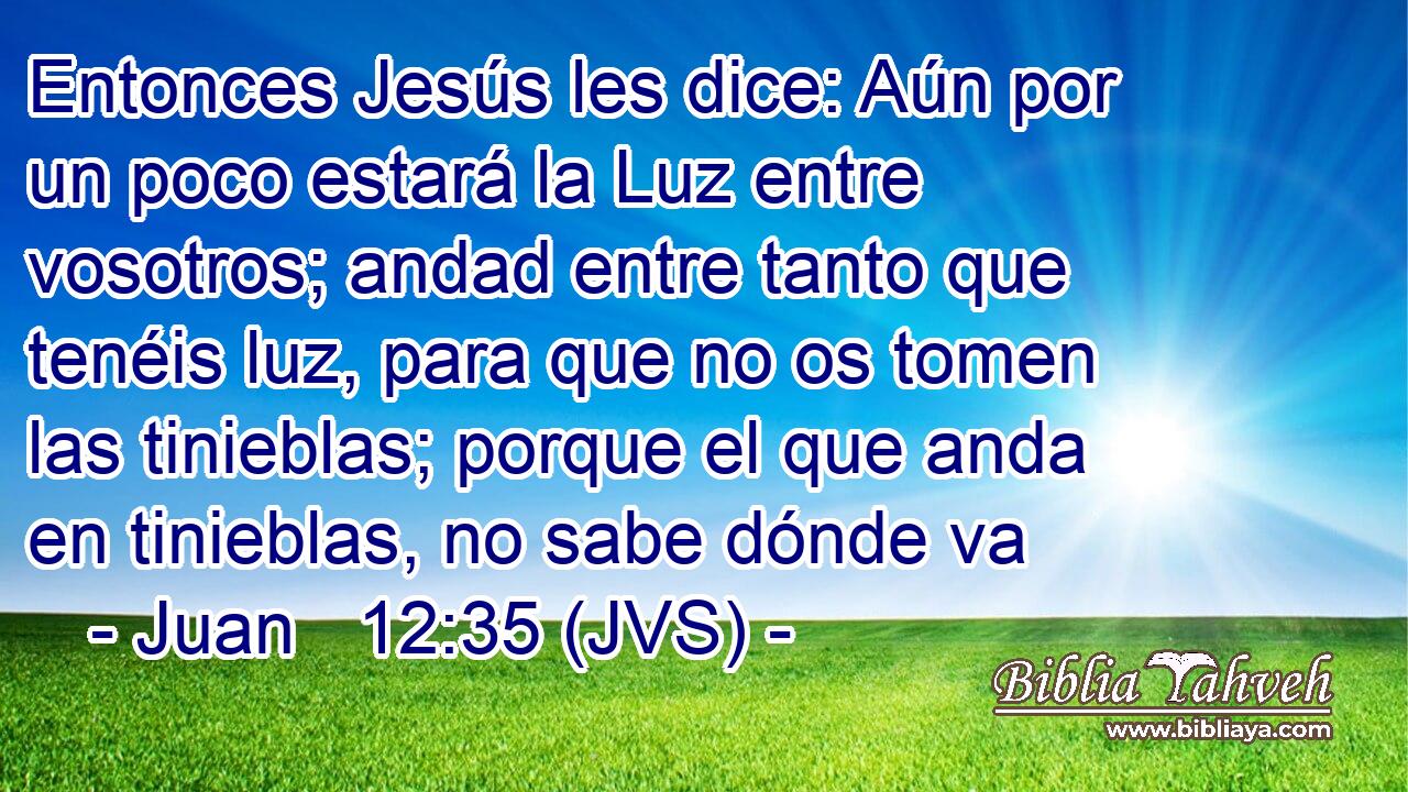 Entonces Jesús les dice: Aún por un poco estará la Luz entre vosotros; andad entre tanto que tenéis luz, para que no os tomen las tinieblas; porque el que anda en tinieblas, no sabe dónde va