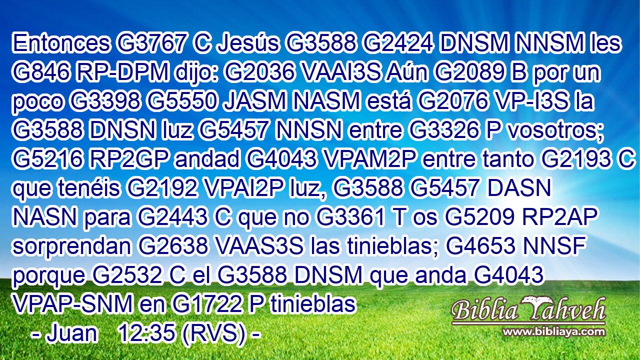 Entonces G3767 C Jesús G3588 G2424 DNSM NNSM les G846 RP-DPM dijo: G2036 VAAI3S Aún G2089 B por un poco G3398 G5550 JASM NASM está G2076 VP-I3S la G3588 DNSN luz G5457 NNSN entre G3326 P vosotros; G5216 RP2GP andad G4043 VPAM2P entre tanto G2193 C que tenéis G2192 VPAI2P luz, G3588 G5457 DASN NASN para G2443 C que no G3361 T os G5209 RP2AP sorprendan G2638 VAAS3S las tinieblas; G4653 NNSF porque G2532 C el G3588 DNSM que anda G4043 VPAP-SNM en G1722 P tinieblas