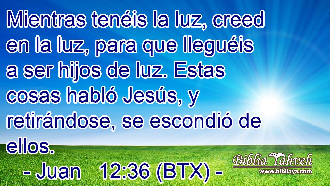 Mientras tenéis la luz, creed en la luz, para que lleguéis a ser hijos de luz. Estas cosas habló Jesús, y retirándose, se escondió de ellos.