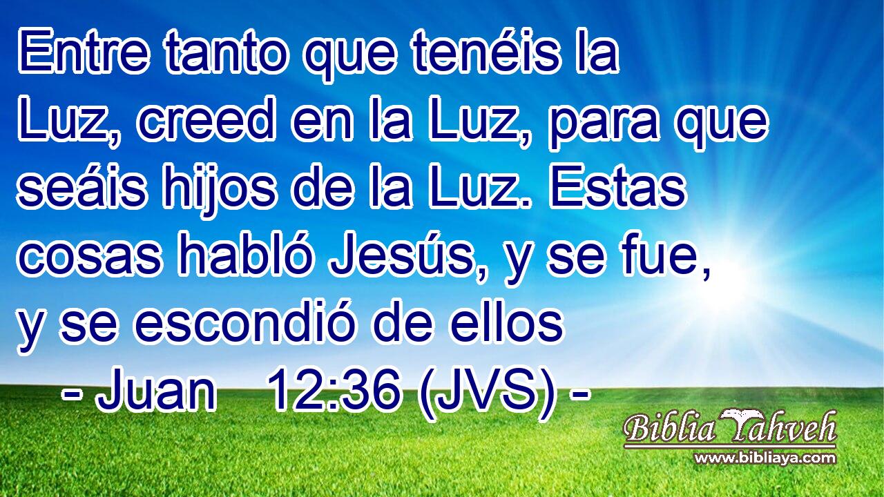 Entre tanto que tenéis la Luz, creed en la Luz, para que seáis hijos de la Luz. Estas cosas habló Jesús, y se fue, y se escondió de ellos