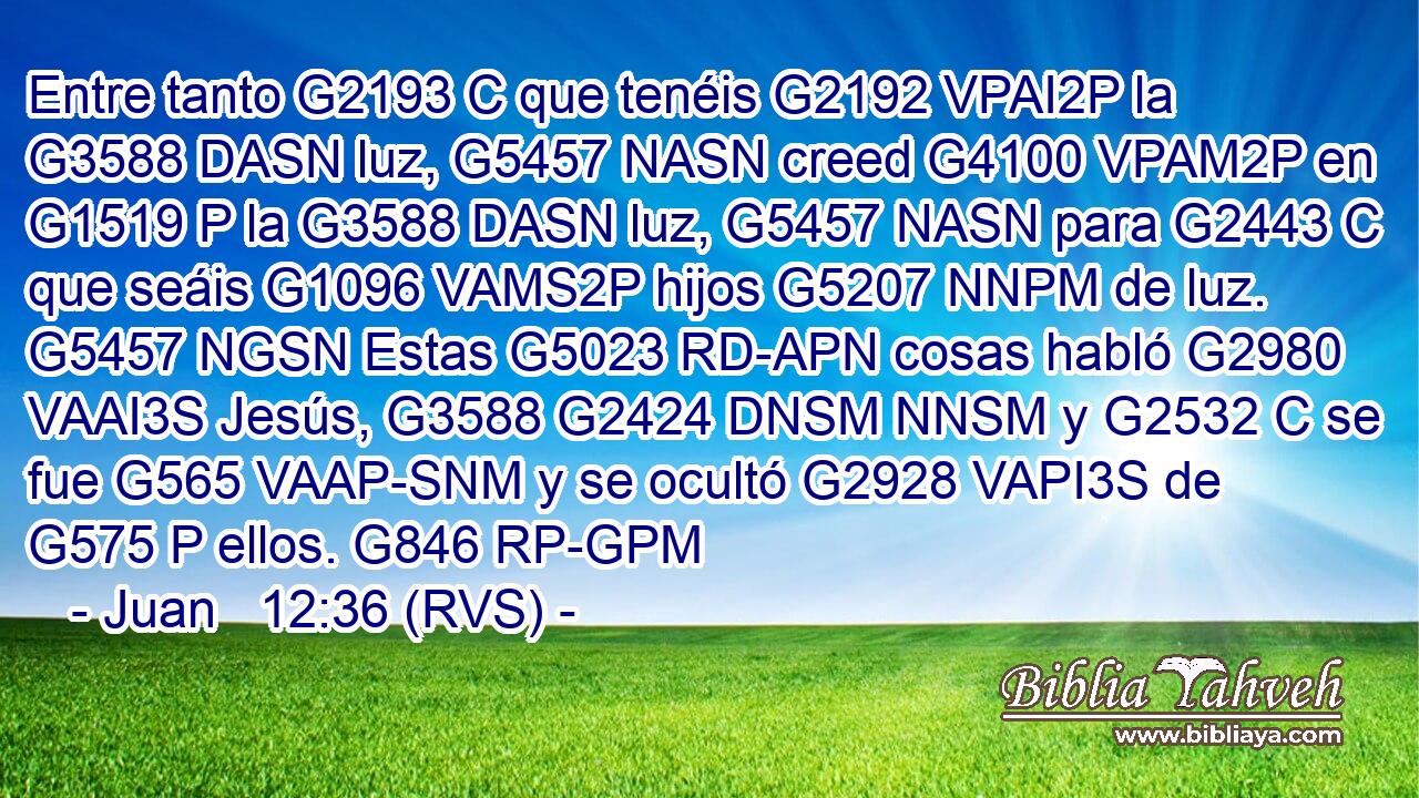 Entre tanto G2193 C que tenéis G2192 VPAI2P la G3588 DASN luz, G5457 NASN creed G4100 VPAM2P en G1519 P la G3588 DASN luz, G5457 NASN para G2443 C que seáis G1096 VAMS2P hijos G5207 NNPM de luz. G5457 NGSN Estas G5023 RD-APN cosas habló G2980 VAAI3S Jesús, G3588 G2424 DNSM NNSM y G2532 C se fue G565 VAAP-SNM y se ocultó G2928 VAPI3S de G575 P ellos. G846 RP-GPM 