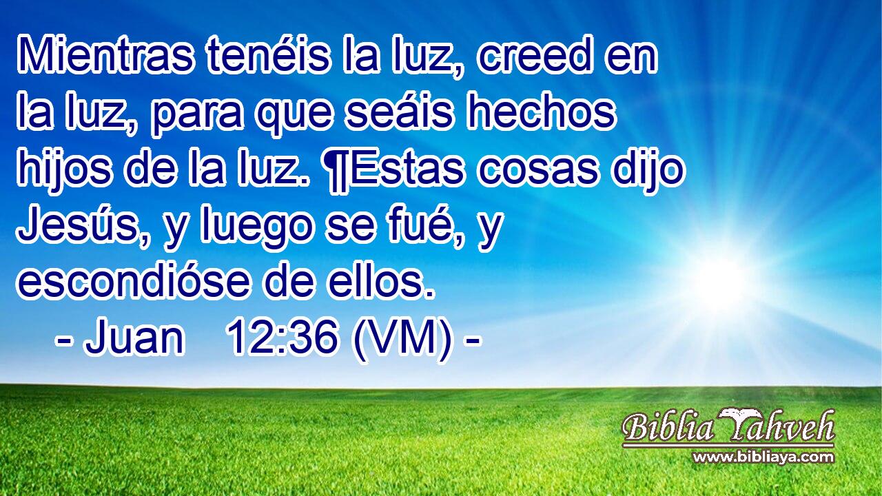  Mientras tenéis la luz, creed en la luz, para que seáis hechos hijos de la luz. ¶Estas cosas dijo Jesús, y luego se fué, y escondióse de ellos. 