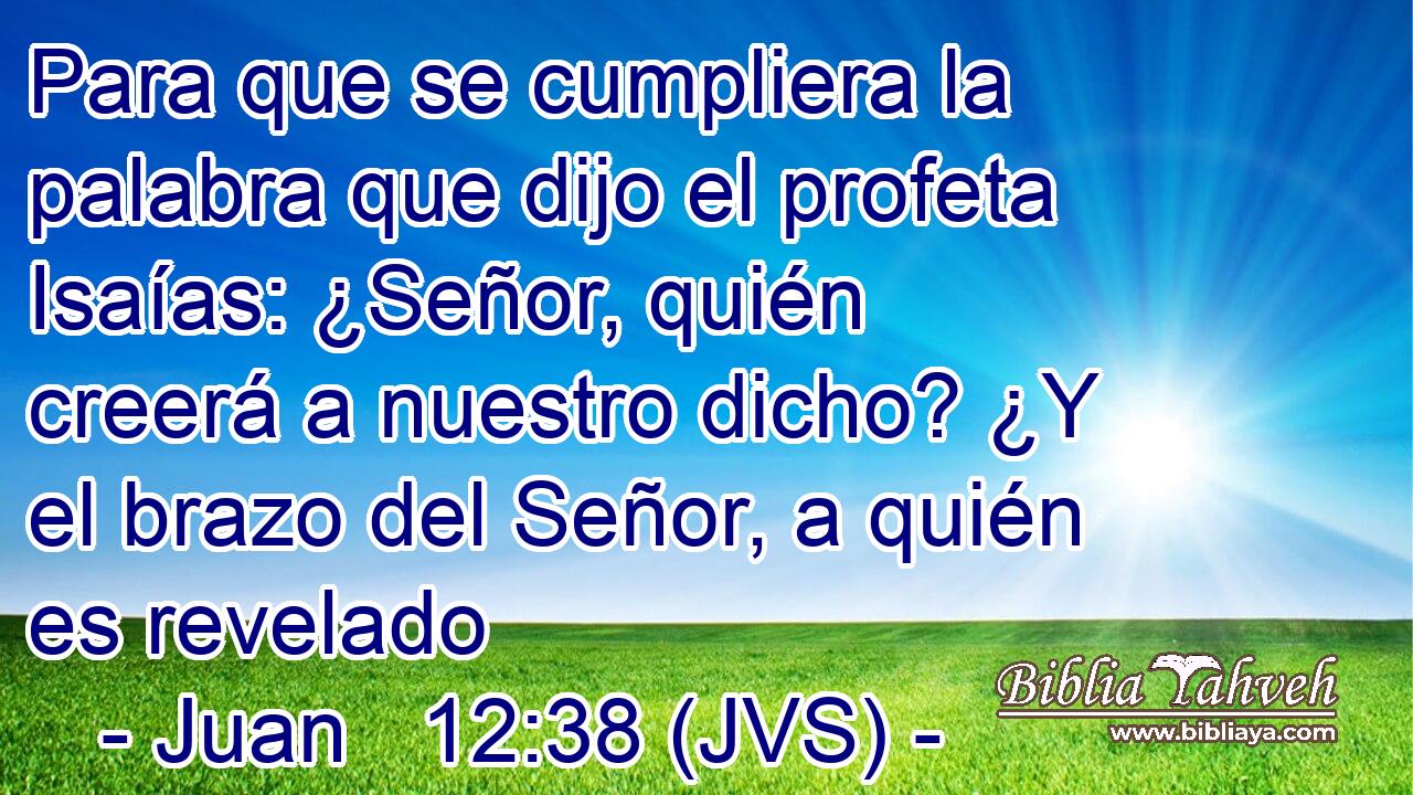 Para que se cumpliera la palabra que dijo el profeta Isaías: ¿Señor, quién creerá a nuestro dicho? ¿Y el brazo del Señor, a quién es revelado