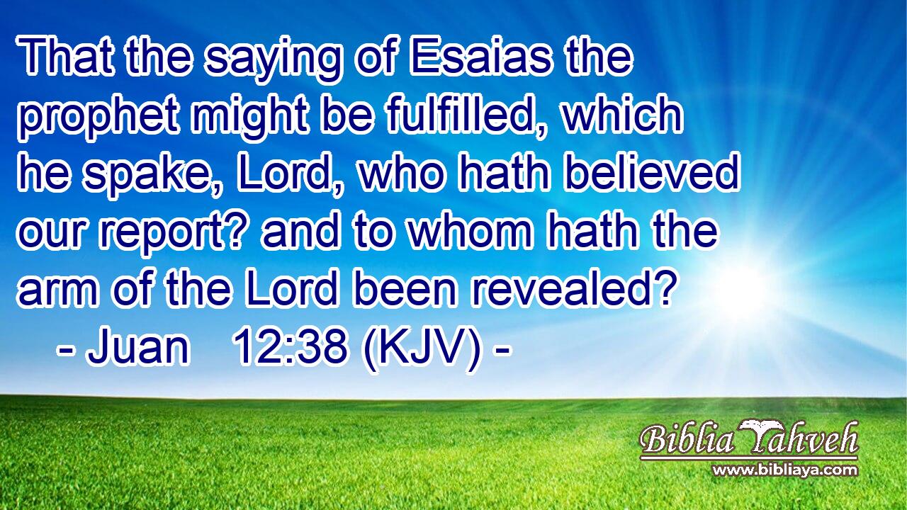 That the saying of Esaias the prophet might be fulfilled, which he spake, Lord, who hath believed our report? and to whom hath the arm of the Lord been revealed?