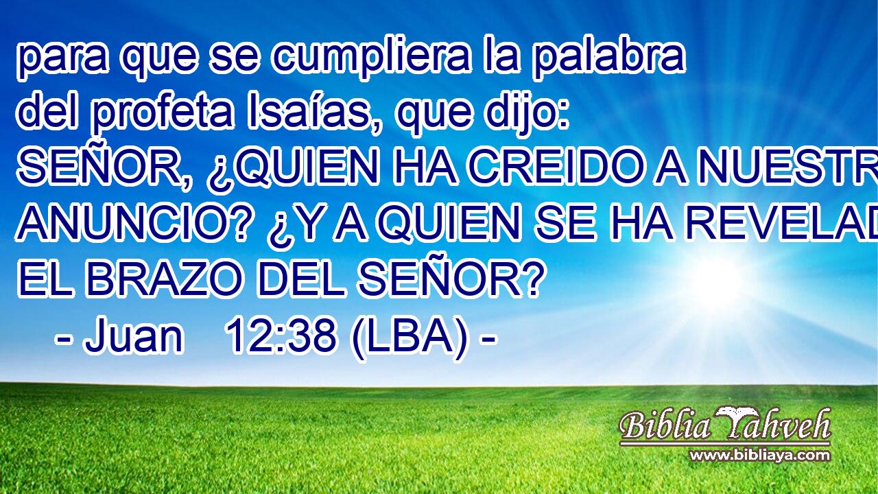 para que se cumpliera la palabra del profeta Isaías, que dijo: SEÑOR, ¿QUIEN HA CREIDO A NUESTRO ANUNCIO? ¿Y A QUIEN SE HA REVELADO EL BRAZO DEL SEÑOR?