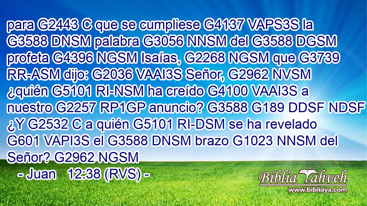 para G2443 C que se cumpliese G4137 VAPS3S la G3588 DNSM palabra G3056 NNSM del G3588 DGSM profeta G4396 NGSM Isaías, G2268 NGSM que G3739 RR-ASM dijo: G2036 VAAI3S Señor, G2962 NVSM ¿quién G5101 RI-NSM ha creído G4100 VAAI3S a nuestro G2257 RP1GP anuncio? G3588 G189 DDSF NDSF ¿Y G2532 C a quién G5101 RI-DSM se ha revelado G601 VAPI3S el G3588 DNSM brazo G1023 NNSM del Señor? G2962 NGSM 
