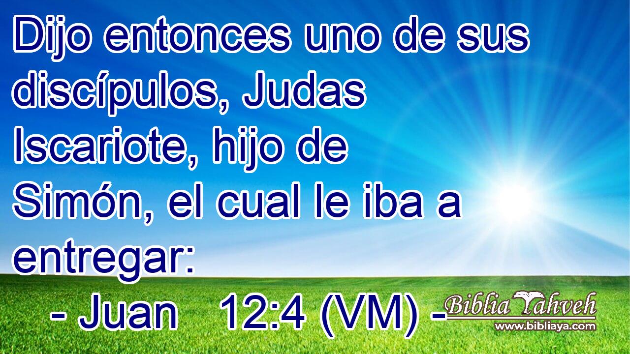  Dijo entonces uno de sus discípulos, Judas Iscariote, hijo de Simón, el cual le iba a entregar: 