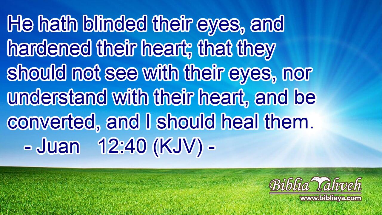 He hath blinded their eyes, and hardened their heart; that they should not see with their eyes, nor understand with their heart, and be converted, and I should heal them.