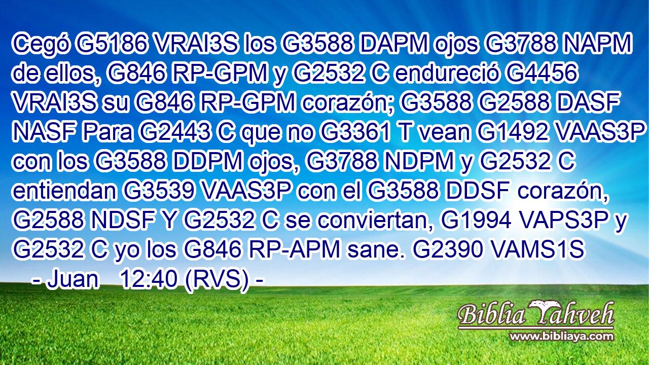 Cegó G5186 VRAI3S los G3588 DAPM ojos G3788 NAPM de ellos, G846 RP-GPM y G2532 C endureció G4456 VRAI3S su G846 RP-GPM corazón; G3588 G2588 DASF NASF Para G2443 C que no G3361 T vean G1492 VAAS3P con los G3588 DDPM ojos, G3788 NDPM y G2532 C entiendan G3539 VAAS3P con el G3588 DDSF corazón, G2588 NDSF Y G2532 C se conviertan, G1994 VAPS3P y G2532 C yo los G846 RP-APM sane. G2390 VAMS1S 