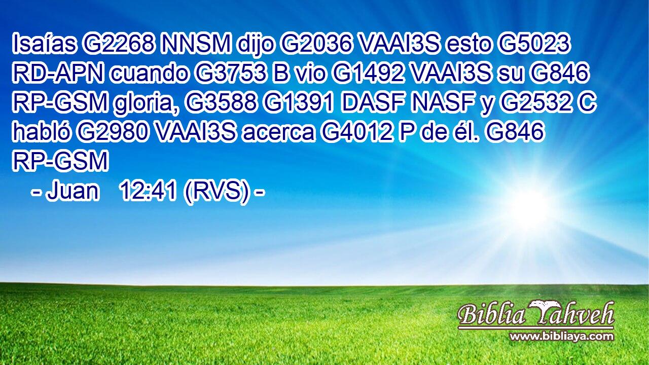 Isaías G2268 NNSM dijo G2036 VAAI3S esto G5023 RD-APN cuando G3753 B vio G1492 VAAI3S su G846 RP-GSM gloria, G3588 G1391 DASF NASF y G2532 C habló G2980 VAAI3S acerca G4012 P de él. G846 RP-GSM 