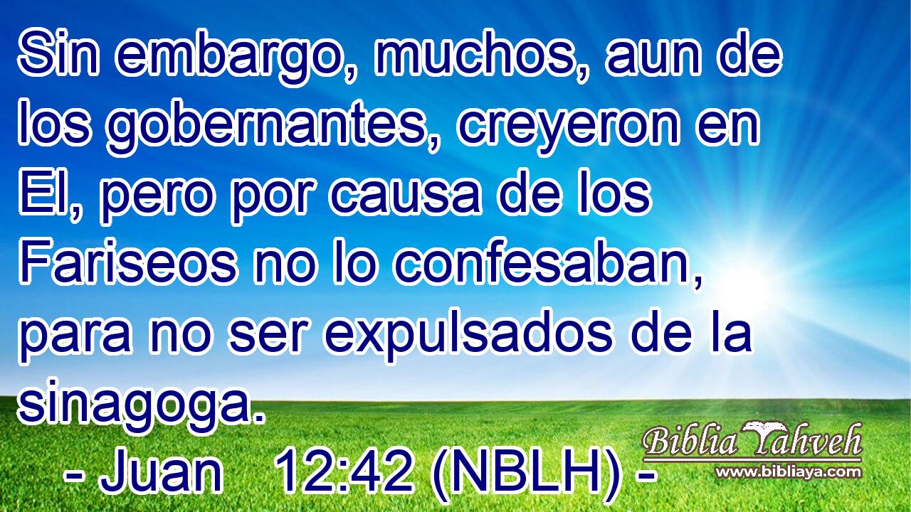  Sin embargo, muchos, aun de los gobernantes, creyeron en El, pero por causa de los Fariseos no lo confesaban, para no ser expulsados de la sinagoga. 