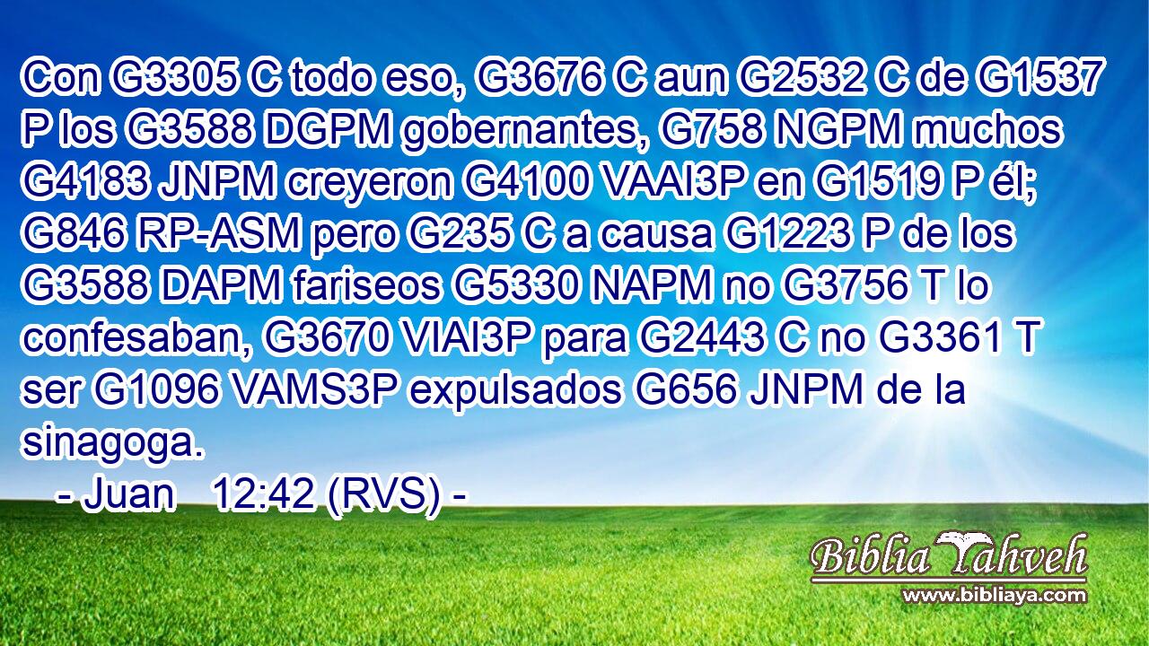 Con G3305 C todo eso, G3676 C aun G2532 C de G1537 P los G3588 DGPM gobernantes, G758 NGPM muchos G4183 JNPM creyeron G4100 VAAI3P en G1519 P él; G846 RP-ASM pero G235 C a causa G1223 P de los G3588 DAPM fariseos G5330 NAPM no G3756 T lo confesaban, G3670 VIAI3P para G2443 C no G3361 T ser G1096 VAMS3P expulsados G656 JNPM de la sinagoga. 