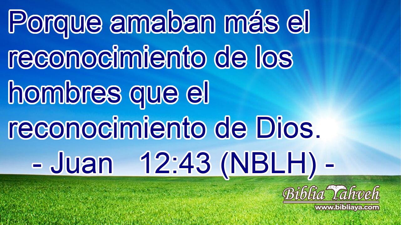  Porque amaban más el reconocimiento de los hombres que el reconocimiento de Dios. 