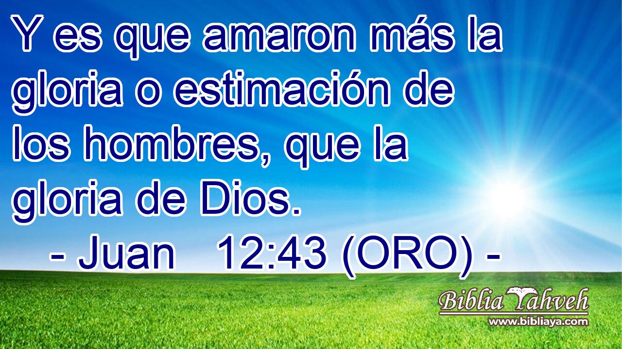  Y es que amaron más la gloria o estimación de los hombres, que la gloria de Dios. 